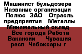 Машинист бульдозера › Название организации ­ Полюс, ЗАО › Отрасль предприятия ­ Металлы › Минимальный оклад ­ 1 - Все города Работа » Вакансии   . Чувашия респ.,Чебоксары г.